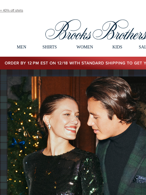 + 40% off shirts View in web browser Brooks Brothers MEN SHIRTS WOMEN KIDS SALE GIFTS Order by 12PM EST on 12/18 with standard shipping to get your gifts by 12/25 Merry Black Watch Season. Explore our