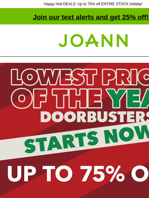 Happy Holi-DEALS: Up to 75% off ENTIRE STOCK holiday! Join our text alerts and get 25% off! ‡ Joann.com® Starts Now! Lowest Prices of The Year Doorbusters. Up to 75% off. SHOP NOW 50% off ENTIRE STOCK