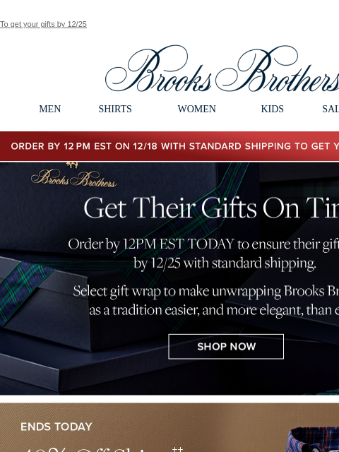 To get your gifts by 12/25 View in web browser Brooks Brothers MEN SHIRTS WOMEN KIDS SALE GIFTS Order by 12PM EST on 12/18 with standard shipping to get your gifts by 12/25 Get Their Gifts On Time.