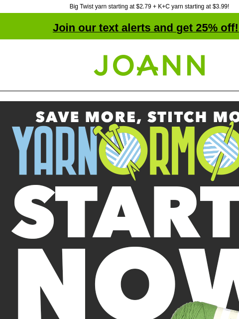 Big Twist yarn starting at $2.79 + K+C yarn starting at $3.99! Join our text alerts and get 25% off! ‡ Joann.com® Save More, Stitch More Yarnormous. Starts Now. Entire Stock Yarn 50% off. Shop Now.