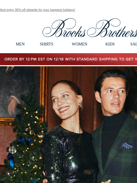 And enjoy 30% off sitewide for your happiest holidays! View in web browser Brooks Brothers MEN SHIRTS WOMEN KIDS SALE GIFTS Order by 12PM EST on 12/18 with standard shipping to get your gifts by 12/25