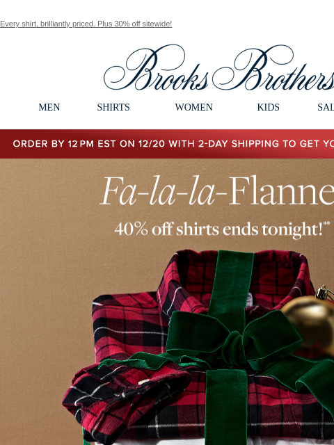 Every shirt, brilliantly priced. Plus 30% off sitewide! View in web browser Brooks Brothers MEN SHIRTS WOMEN KIDS SALE GIFTS Order by 12PM EST on 12/20 with 2-Day shipping to get your gifts by 12/25 Fa