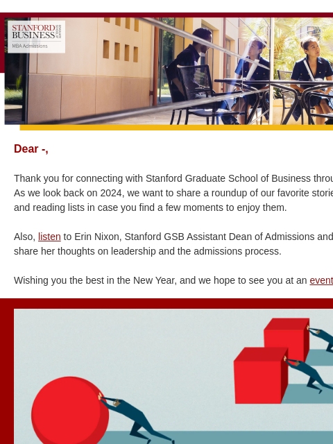 Our 2024 roundup. Dear -, Thank you for connecting with Stanford Graduate School of Business throughout the year! As we look back on 2024, we want to share a roundup of our favorite stories, podcasts,