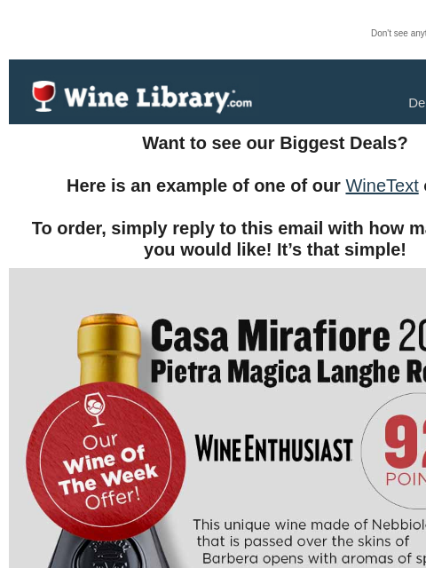 Don't see anything? Click here. Wednesday December 18, 2024 Want to see our Biggest Deals? Here is an example of one of our WineText offers! To order, simply reply to this email with how many