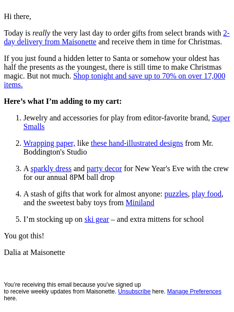 Hi there, Today is really the very last day to order gifts from select brands with 2-day delivery from Maisonette and receive them in time for Christmas. If you just found a hidden letter to Santa or