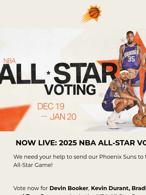 Vote now to send your Phoenix Suns to the 2025 All-Star Game! Suns sunburst logo Devin Booker, Kevin Durant, Bradley Beal, Tyus Jones All-Star Voting Image NOW LIVE: 2025 NBA ALL-STAR VOTING We need