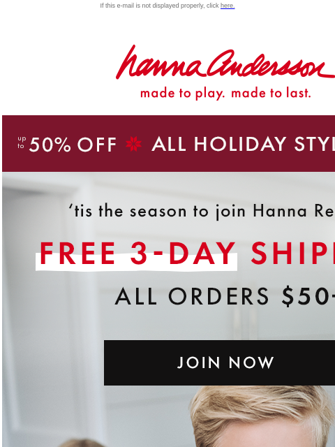 Up to 50% off holiday styles & get them in time! If this e-mail is not displayed properly, click here. Hanna Andersson | made to play. made to last. up to 50% OFF * ALL HOLIDAY STYLES * | shop now