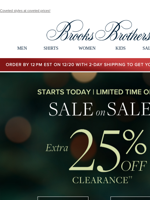 Coveted styles at coveted prices! View in web browser Brooks Brothers MEN SHIRTS WOMEN KIDS SALE GIFTS Order by 12PM EST on 12/20 with 2-Day shipping to get your gifts by 12/25 Starts Today | Limited