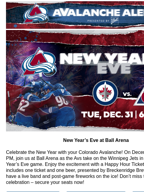 Enjoy fireworks, live music, and Avs Hockey! NYE New Year's Eve at Ball Arena Celebrate the New Year with your Colorado Avalanche! On December 31 at 6:00 PM, join us at Ball Arena as the Avs take