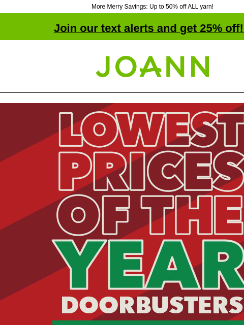 More Merry Savings: Up to 50% off ALL yarn! Join our text alerts and get 25% off! ‡ Joann.com® Lowest Prices of The Year Doorbusters. Up to 75% off. SHOP NOW Doorbuster. POP! Holiday Kids' Crafts