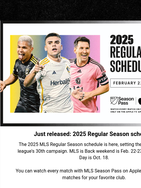 Your weekly news and updates Hero Image Just released: 2025 Regular Season schedule The 2025 MLS Regular Season schedule is here, setting the stage for the league's 30th campaign. MLS is Back