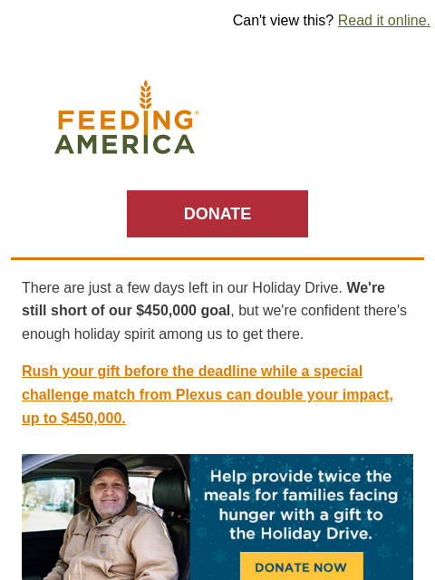 Your holiday gift can make a big difference for families facing hunger. | Can't view this? Read it online. Feeding America. DONATE There are just a few days left in our Holiday Drive. We're