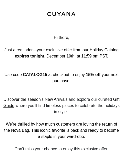 CUYANA Hi there, Just a reminder—your exclusive offer from our Holiday Catalog expires tonight, December 19th, at 11:59 pm PST. Use code CATALOG15 at checkout to enjoy 15% off your next purchase.