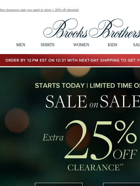 the clearance sale you want to shop + 30% off sitewide! View in web browser Brooks Brothers MEN SHIRTS WOMEN KIDS SALE GIFTS Order by 12PM EST on 12/29 with 2-Day shipping to get your gifts by 12/25