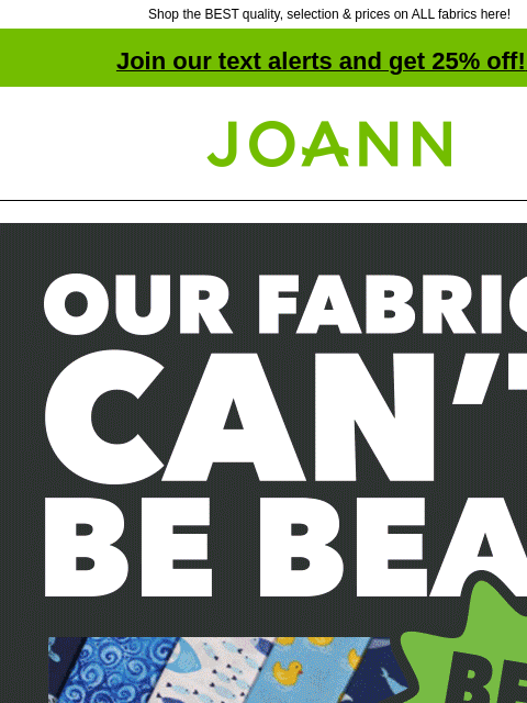 Shop the BEST quality, selection & prices on ALL fabrics here! Join our text alerts and get 25% off! ‡ Joann.com® Our fabric can't be beat. Best quality. Best selection. Price match guarantee.