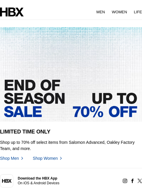 HBX MEN WOMEN LIFE LIMITED TIME ONLY Shop up to 70% off select items from Salomon Advanced, Oakley Factory Team, and more. Shop Men Shop Women app Download the HBX App On iOS & Android Devices