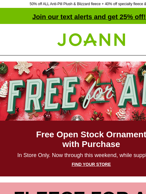 50% off ALL Anti-Pill Plush & Blizzard fleece + 40% off specialty fleece & fur! Join our text alerts and get 25% off! ‡ Joann.com® Free for All Free Open Stock Ornament with Purchase In Store