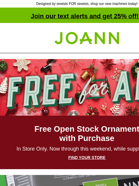 Designed by sewists FOR sewists, shop our new machines today! Join our text alerts and get 25% off! ‡ Joann.com® Free for All Free Open Stock Ornament with Purchase In Store Only. Now through this