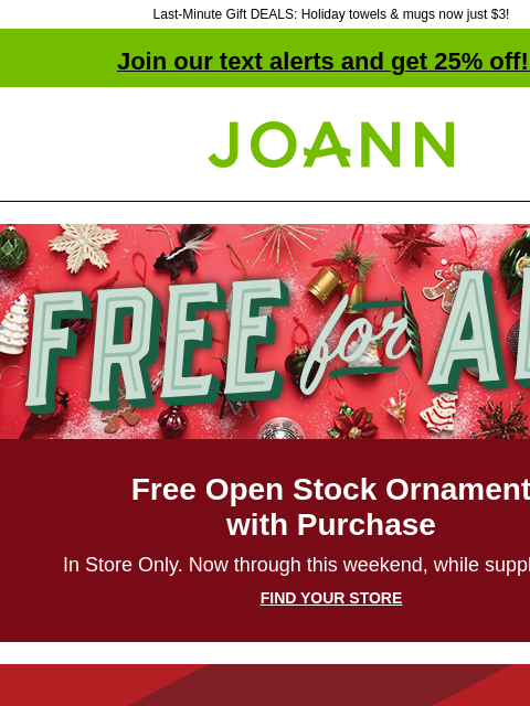 Last-Minute Gift DEALS: Holiday towels & mugs now just $3! Join our text alerts and get 25% off! ‡ Joann.com® Free for all Free Open Stock Ornament with Purchase In Store Only. Now through this