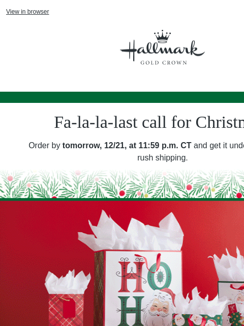 Time to finish your shopping. 🎁 View in browser Hallmark Gold Crown Fa-la-la-last call for Christmas! Order by tomorrow, 12/21, at 11:59 pm CT and get it under the tree with rush shipping. Rotating