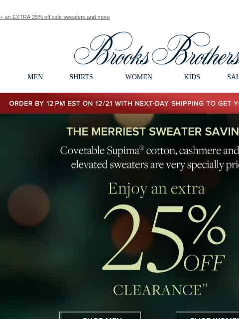 + an EXTRA 25% off sale sweaters and more View in web browser Brooks Brothers MEN SHIRTS WOMEN KIDS SALE GIFTS Order by 12PM EST on 12/29 with 2-Day shipping to get your gifts by 12/25 The Merriest