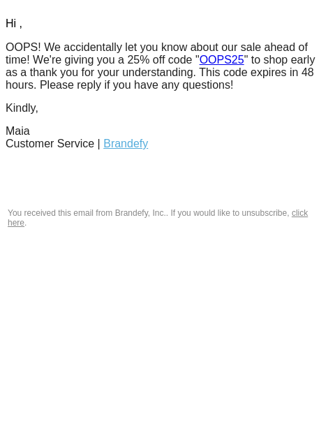 Hi , OOPS! We accidentally let you know about our sale ahead of time! We're giving you a 25% off code "OOPS25" to shop early as a thank you for your understanding. This code expires in 48