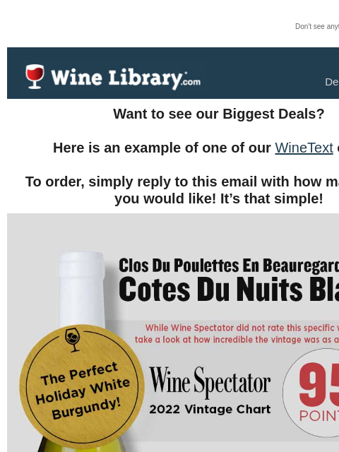 Don't see anything? Click here. Friday December 20, 2024 Want to see our Biggest Deals? Here is an example of one of our WineText offers! To order, simply reply to this email with how many bottles