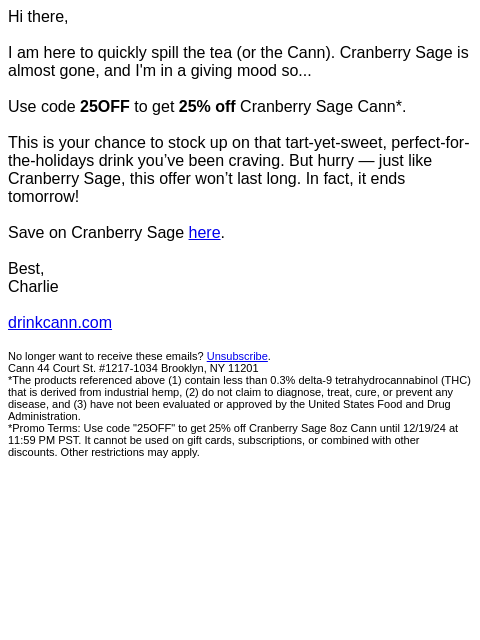 Hi there, I am here to quickly spill the tea (or the Cann). Cranberry Sage is almost gone, and I'm in a giving mood so... Use code 25OFF to get 25% off Cranberry Sage Cann*. This is your chance to