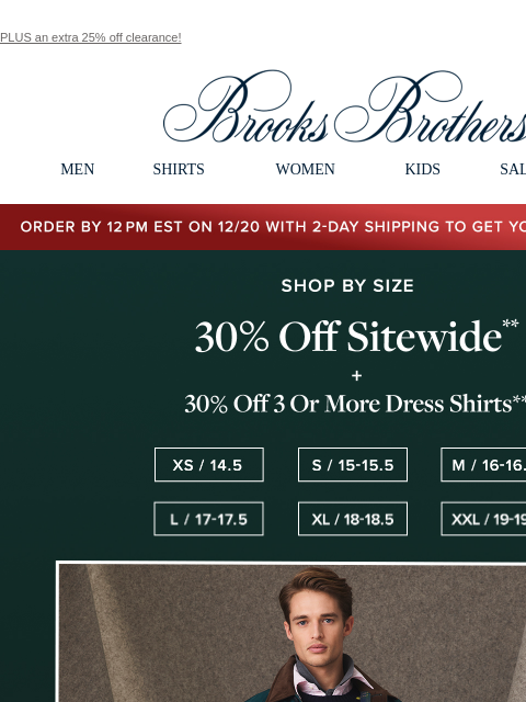 PLUS an extra 25% off clearance! View in web browser Brooks Brothers MEN SHIRTS WOMEN KIDS SALE GIFTS Order by 12PM EST on 12/29 with 2-Day shipping to get your gifts by 12/25 Shop By Size 30% Off