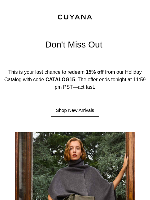 CUYANA Don't Miss Out This is your last chance to redeem 15% off from our Holiday Catalog with code CATALOG15. The offer ends tonight at 11:59 pm PST—act fast. Shop New Arrivals Holiday Catalog *