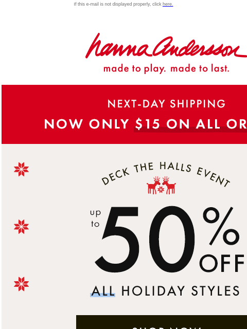 Up to 50% off ALL holiday styles If this e-mail is not displayed properly, click here. Hanna Andersson | made to play. made to last. NEXT-DAY SHIPPING —— NOW ONLY $15 ON ALL ORDERS! DECK THE HALLS