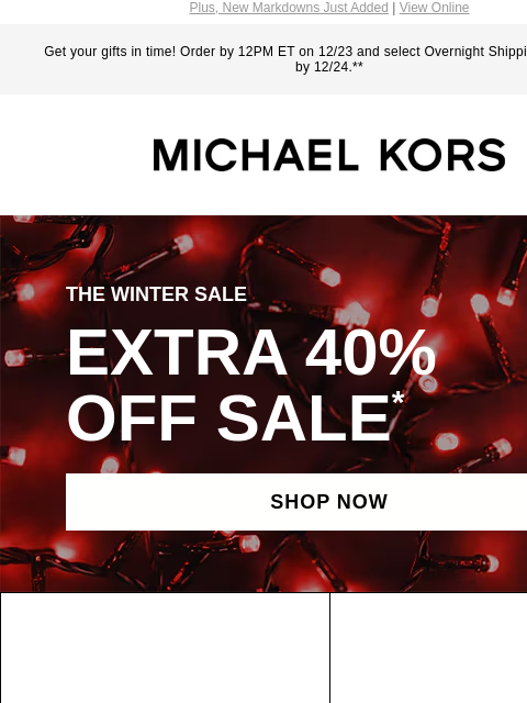 Plus, New Markdowns Just Added | View Online Get your gifts in time! Order by 12PM ET on 12/23 and select Overnight Shipping for delivery by 12/24.** MICHAEL KORS THE WINTER SALE EXTRA 40% OFF SALE *