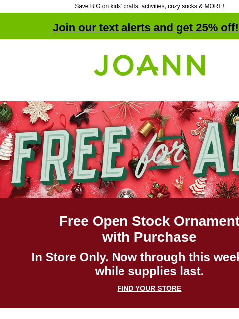 Save BIG on kids' crafts, activities, cozy socks & MORE! Join our text alerts and get 25% off! ‡ Joann.com® Free for All Free Open Stock Ornament with Purchase In Store Only. Now through this