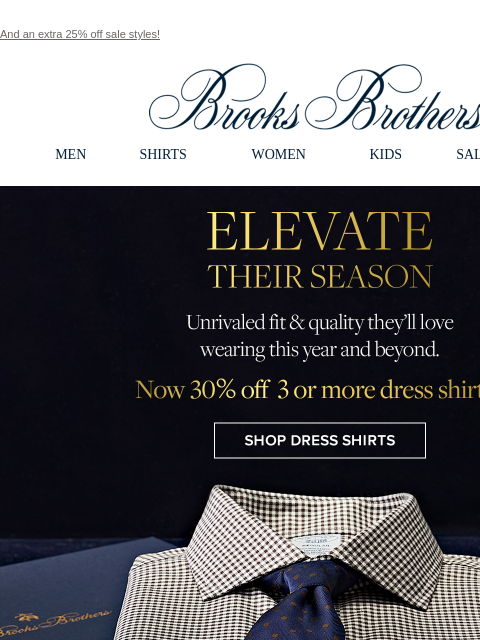 And an extra 25% off sale styles! View in web browser Brooks Brothers MEN SHIRTS WOMEN KIDS SALE GIFTS Elevate Their Season. Unrivaled fit and quality they'll love wearing this year and beyond. Now