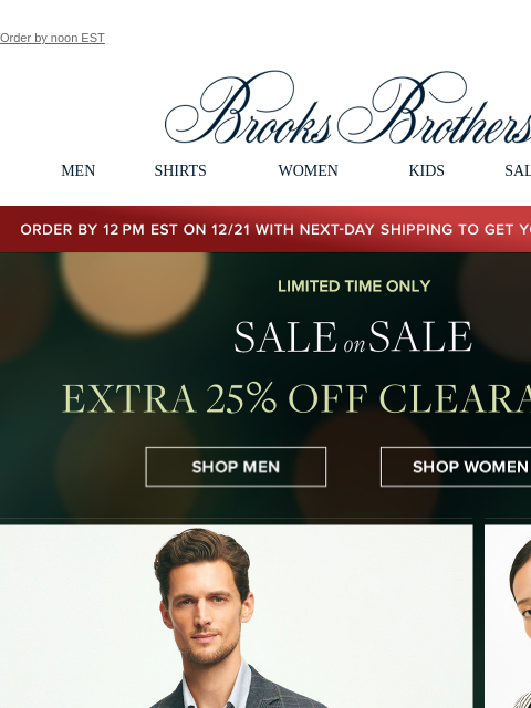 Order by noon EST View in web browser Brooks Brothers MEN SHIRTS WOMEN KIDS SALE GIFTS Order by 12PM EST on 12/29 with 2-Day shipping to get your gifts by 12/25 Limited Time Only. Sale on Sale. Extra