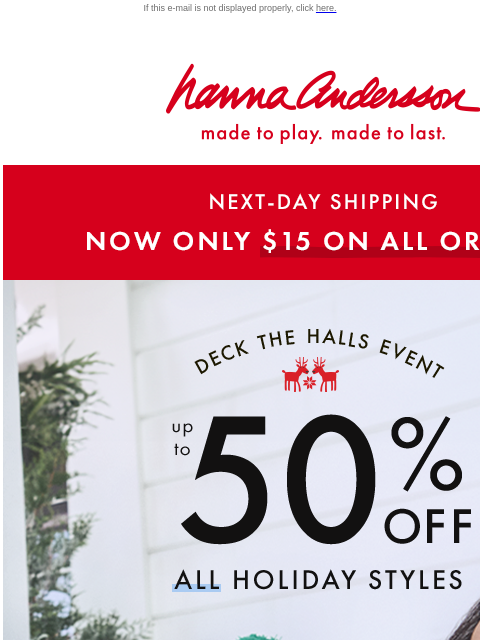 Get it by Christmas with $15 NEXT-DAY SHIPPING If this e-mail is not displayed properly, click here. Hanna Andersson | made to play. made to last. NEXT-DAY SHIPPING —— NOW ONLY $15 ON ALL ORDERS! DECK