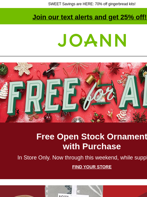 SWEET Savings are HERE: 70% off gingerbread kits! Join our text alerts and get 25% off! ‡ Joann.com® Free for all Free Open Stock Ornament with Purchase In Store Only. Now through this weekend, while