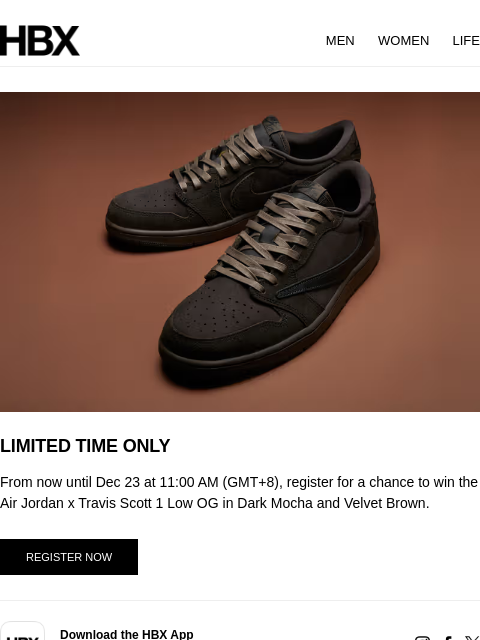 HBX MEN WOMEN LIFE LIMITED TIME ONLY From now until Dec 23 at 11:00 AM (GMT+8), register for a chance to win the Air Jordan x Travis Scott 1 Low OG in Dark Mocha and Velvet Brown. REGISTER NOW app