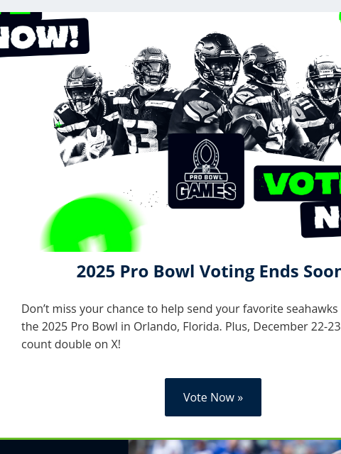 Plus, December 22-23 votes count double on X! View in Browser 2025 Pro Bowl Voting Ends Soon! Don't miss your chance to help send your favorite seahawks players to the 2025 Pro Bowl in Orlando,