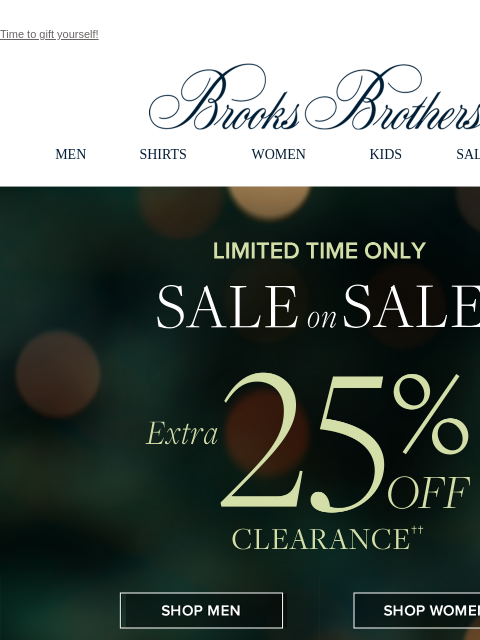 Time to gift yourself! View in web browser Brooks Brothers MEN SHIRTS WOMEN KIDS SALE GIFTS Limited Time Only. Sale on Sale. Extra 25% Off Clearance Shop Men Shop Women Celebrate The Season. 30% Off