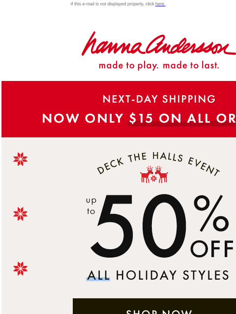 Plus, save up to 50% off ALL holiday styles! If this e-mail is not displayed properly, click here. Hanna Andersson | made to play. made to last. NEXT-DAY SHIPPING —— NOW ONLY $15 ON ALL ORDERS! DECK