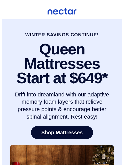 Restful & supportive slumber is a gift that lasts all year! Save up to 50% on mattresses.* All mattress purchases include our 365-night risk-free home trial. Nectar Logo WINTER SAVINGS CONTINUE!