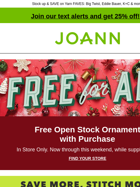 Stock up & SAVE on Yarn FAVES: Big Twist, Eddie Bauer, K+C & more! Join our text alerts and get 25% off! ‡ Joann.com® Free for all Free Open Stock Ornament with Purchase In Store Only. Now