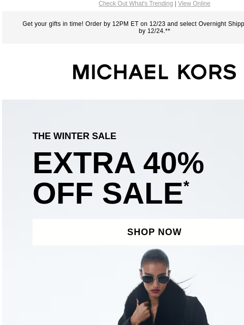 Check Out What's Trending | View Online Get your gifts in time! Order by 12PM ET on 12/23 and select Overnight Shipping for delivery by 12/24.** MICHAEL KORS THE WINTER SALE EXTRA 40% OFF SALE *