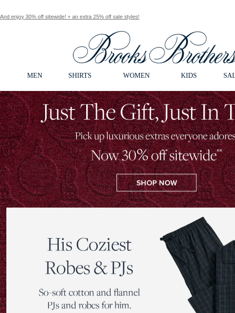 And enjoy 30% off sitewide! + an extra 25% off sale styles! View in web browser Brooks Brothers MEN SHIRTS WOMEN KIDS SALE GIFTS Just The Gift, Just In Time. Pick up luxurious extras everyone adores.