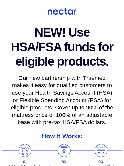 We've teamed up with Truemed to make it easy for you to use your Health Savings Account (HSA) or Flexible Spending Account (FSA) at nectarsleep.com Nectar Logo NEW! Use HSA/FSA funds for eligible