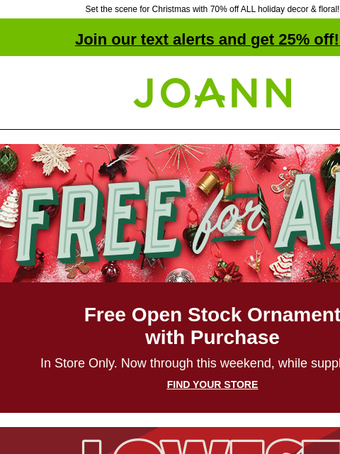 Set the scene for Christmas with 70% off ALL holiday decor & floral! Join our text alerts and get 25% off! ‡ Joann.com® Free for All Free Open Stock Ornament with Purchase In Store Only. Now