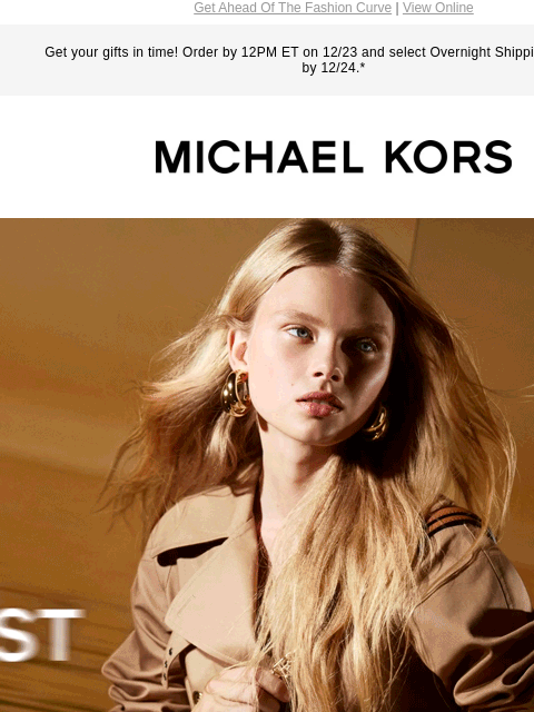 Get Ahead Of The Fashion Curve | View Online Get your gifts in time! Order by 12PM ET on 12/23 and select Overnight Shipping for delivery by 12/24.* MICHAEL KORS FIRST LOOK THE LOGO-SPLASHED TRIBECA