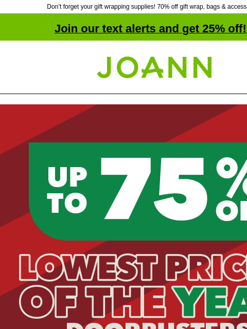 Don't forget your gift wrapping supplies! 70% off gift wrap, bags & accessories! Join our text alerts and get 25% off! ‡ Joann.com® Lowest Prices of the Year Doorbusters. Up to 75% off. SHOP