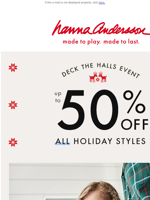 Up to 50% off ALL HOLIDAY STYLES If this e-mail is not displayed properly, click here. Hanna Andersson | made to play. made to last. DECK THE HALLS EVENT —— up to 50% OFF * ALL * HOLIDAY STYLES | made